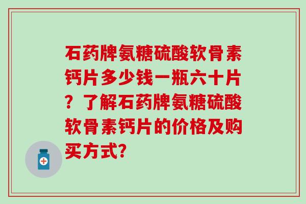 石药牌氨糖硫酸软骨素钙片多少钱一瓶六十片?了解石药牌氨糖硫酸软骨素钙片的价格及购买方式? 石药牌氨糖硫酸软骨素钙片多少钱一瓶六十片?了解石药牌氨糖硫酸软骨素钙片的价格及购买方式?