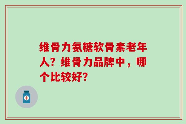 维骨力氨糖软骨素老年人?维骨力品牌中,哪个比较好? 维骨力氨糖软骨素老年人?维骨力品牌中,哪个比较好?