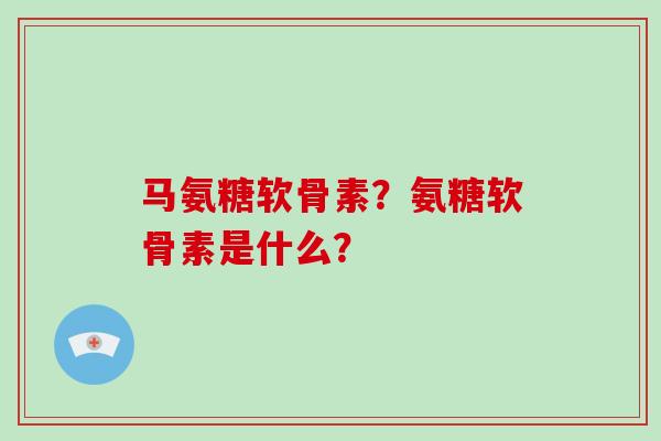 马氨糖软骨素?氨糖软骨素是什么? 马氨糖软骨素?氨糖软骨素是什么?
