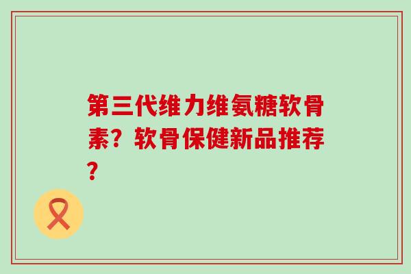 第三代维力维氨糖软骨素?软骨保健新品推荐? 第三代维力维氨糖软骨素?软骨保健新品推荐?