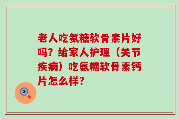 老人吃氨糖软骨素片好吗？给家人护理（关节）吃氨糖软骨素钙片怎么样？