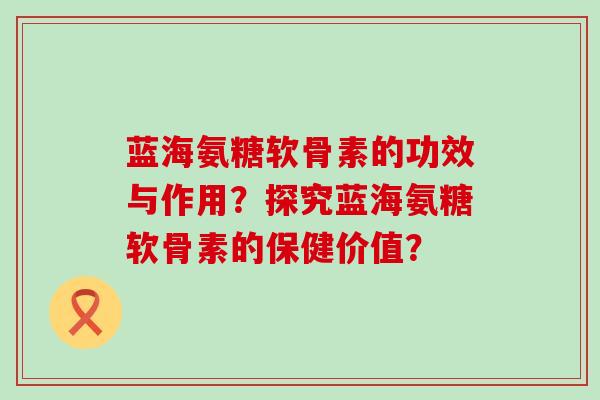 蓝海氨糖软骨素的功效与作用?探究蓝海氨糖软骨素的保健价值? 蓝海氨糖软骨素的功效与作用?探究蓝海氨糖软骨素的保健价值?