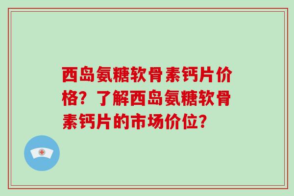 西岛氨糖软骨素钙片价格？了解西岛氨糖软骨素钙片的市场价位？