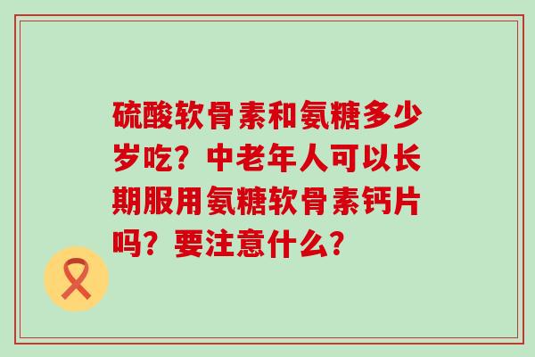 硫酸软骨素和氨糖多少岁吃？中老年人可以长期服用氨糖软骨素钙片吗？要注意什么？