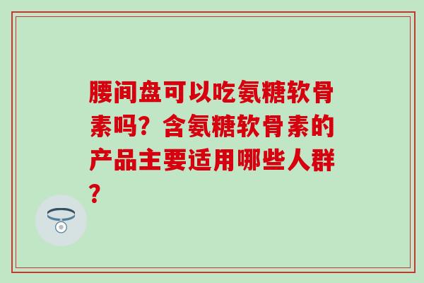 腰间盘可以吃氨糖软骨素吗？含氨糖软骨素的产品主要适用哪些人群？