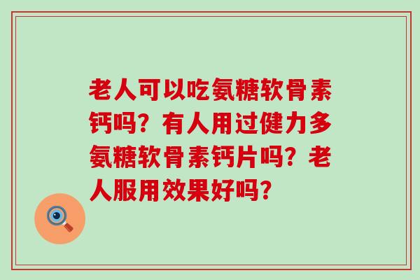 老人可以吃氨糖软骨素钙吗？有人用过健力多氨糖软骨素钙片吗？老人服用效果好吗？