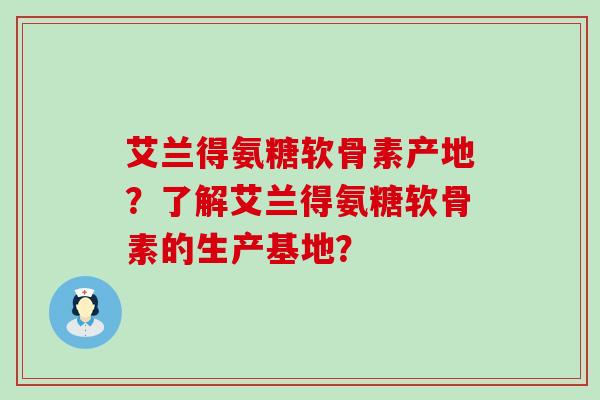 艾兰得氨糖软骨素产地?了解艾兰得氨糖软骨素的生产基地? 艾兰得氨糖软骨素产地?了解艾兰得氨糖软骨素的生产基地?