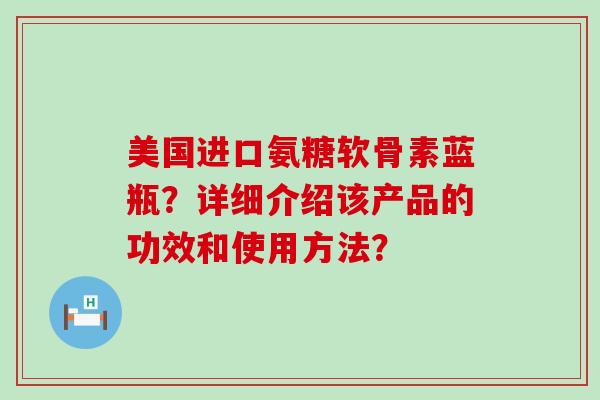 美国进口氨糖软骨素蓝瓶?详细介绍该产品的功效和使用方法? 美国进口氨糖软骨素蓝瓶?详细介绍该产品的功效和使用方法?