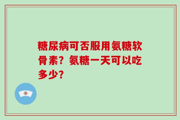 可否服用氨糖软骨素?氨糖一天可以吃多少? 可否服用氨糖软骨素?氨糖一天可以吃多少?