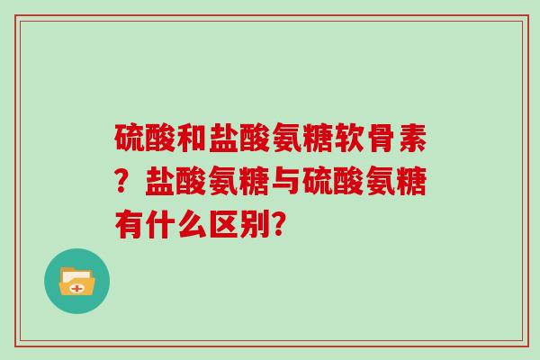 硫酸和盐酸氨糖软骨素?盐酸氨糖与硫酸氨糖有什么区别? 硫酸和盐酸氨糖软骨素?盐酸氨糖与硫酸氨糖有什么区别?