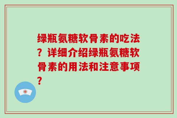 绿瓶氨糖软骨素的吃法?详细介绍绿瓶氨糖软骨素的用法和注意事项? 绿瓶氨糖软骨素的吃法?详细介绍绿瓶氨糖软骨素的用法和注意事项?