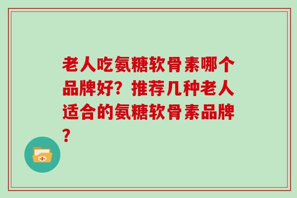 老人吃氨糖软骨素哪个品牌好?推荐几种老人适合的氨糖软骨素品牌? 老人吃氨糖软骨素哪个品牌好?推荐几种老人适合的氨糖软骨素品牌?
