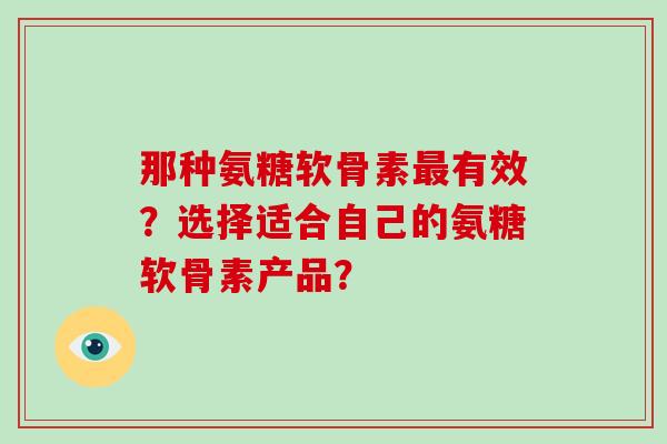 那种氨糖软骨素有效?选择适合自己的氨糖软骨素产品? 那种氨糖软骨素有效?选择适合自己的氨糖软骨素产品?