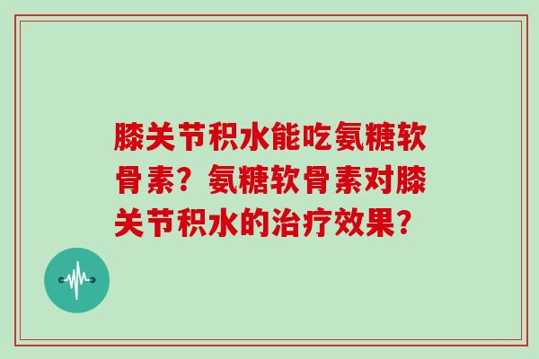膝关节积水能吃氨糖软骨素?氨糖软骨素对膝关节积水的效果? 膝关节积水能吃氨糖软骨素?氨糖软骨素对膝关节积水的效果?