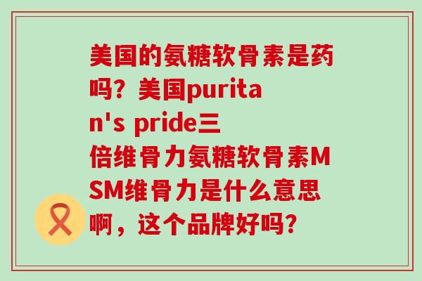 美国的氨糖软骨素是药吗？美国puritan's pride三倍维骨力氨糖软骨素MSM维骨力是什么意思啊，这个品牌好吗？