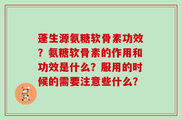 蓬生源氨糖软骨素功效?氨糖软骨素的作用和功效是什么?服用的时候的需要注意些什么? 蓬生源氨糖软骨素功效?氨糖软骨素的作用和功效是什么?服用的时候的需要注意些什么?