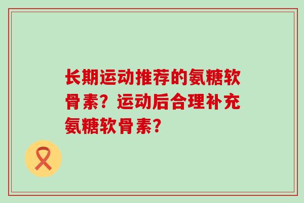 长期运动推荐的氨糖软骨素？运动后合理补充氨糖软骨素？