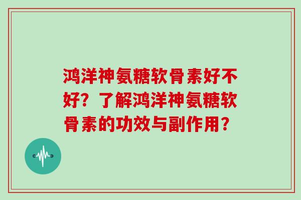 鸿洋神氨糖软骨素好不好？了解鸿洋神氨糖软骨素的功效与副作用？