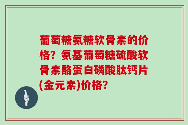 葡萄糖氨糖软骨素的价格？氨基葡萄糖硫酸软骨素酪蛋白磷酸肽钙片(金元素)价格？