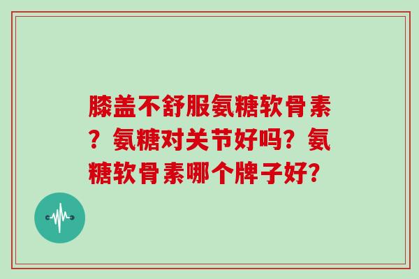 膝盖不舒服氨糖软骨素?氨糖对关节好吗?氨糖软骨素哪个牌子好? 膝盖不舒服氨糖软骨素?氨糖对关节好吗?氨糖软骨素哪个牌子好?