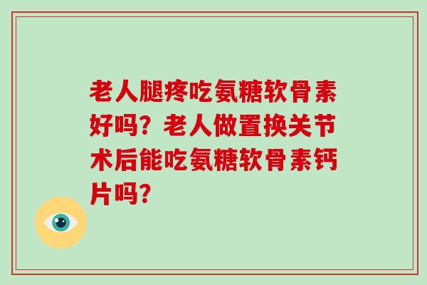 老人腿疼吃氨糖软骨素好吗？老人做置换关节术后能吃氨糖软骨素钙片吗？