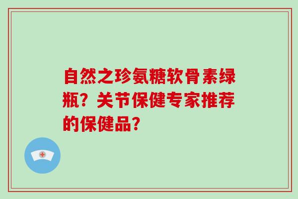 自然之珍氨糖软骨素绿瓶?关节保健专家推荐的保健品? 自然之珍氨糖软骨素绿瓶?关节保健专家推荐的保健品?