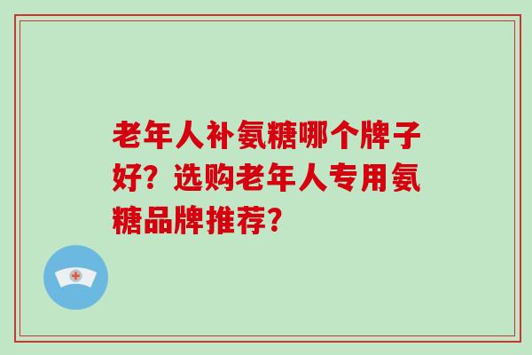 老年人补氨糖哪个牌子好？选购老年人专用氨糖品牌推荐？