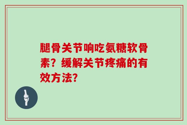腿骨关节响吃氨糖软骨素?缓解关节的有效方法? 腿骨关节响吃氨糖软骨素?缓解关节的有效方法?