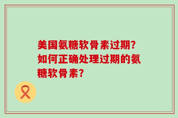美国氨糖软骨素过期？如何正确处理过期的氨糖软骨素？