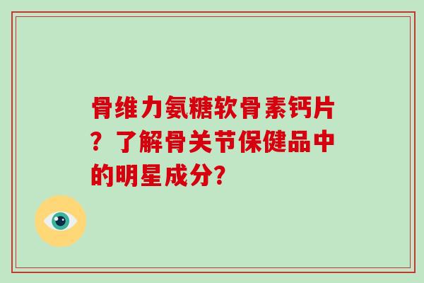 骨维力氨糖软骨素钙片?了解骨关节保健品中的明星成分? 骨维力氨糖软骨素钙片?了解骨关节保健品中的明星成分?