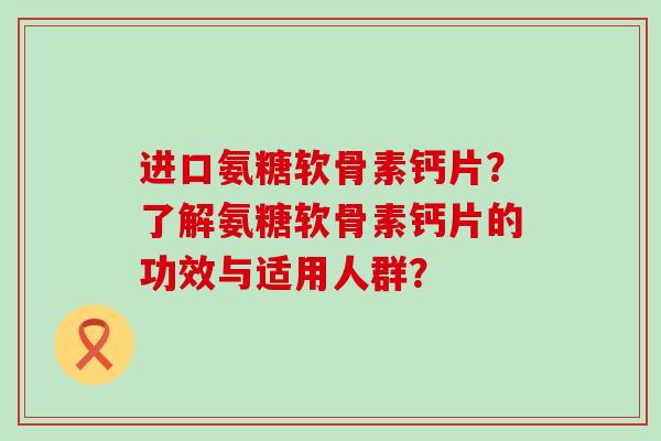 进口氨糖软骨素钙片?了解氨糖软骨素钙片的功效与适用人群? 进口氨糖软骨素钙片?了解氨糖软骨素钙片的功效与适用人群?