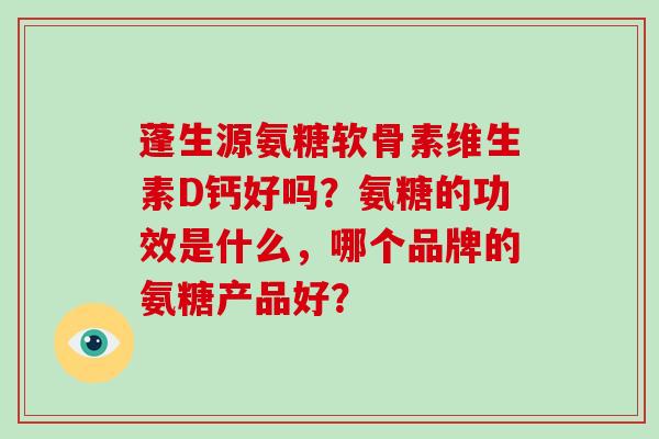 蓬生源氨糖软骨素维生素D钙好吗？氨糖的功效是什么，哪个品牌的氨糖产品好？