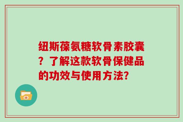 纽斯葆氨糖软骨素胶囊?了解这款软骨保健品的功效与使用方法? 纽斯葆氨糖软骨素胶囊?了解这款软骨保健品的功效与使用方法?