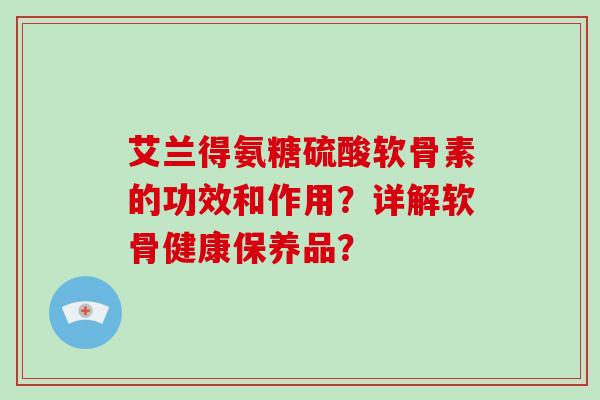 艾兰得氨糖硫酸软骨素的功效和作用?详解软骨健康保养品? 艾兰得氨糖硫酸软骨素的功效和作用?详解软骨健康保养品?