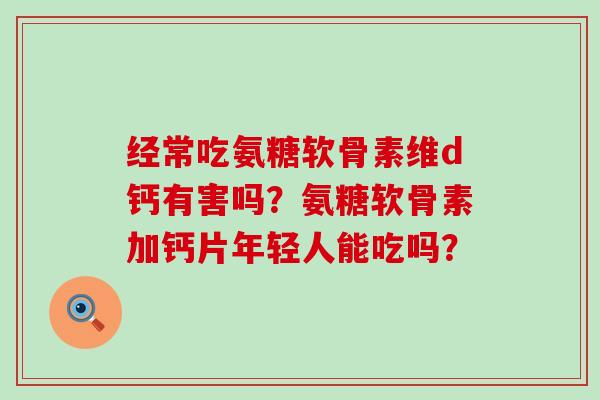 经常吃氨糖软骨素维d钙有害吗？氨糖软骨素加钙片年轻人能吃吗？