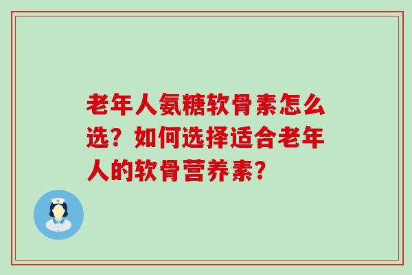 老年人氨糖软骨素怎么选?如何选择适合老年人的软骨营养素? 老年人氨糖软骨素怎么选?如何选择适合老年人的软骨营养素?
