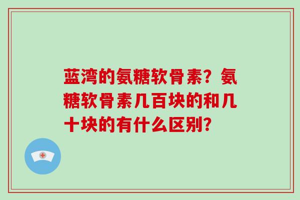 蓝湾的氨糖软骨素?氨糖软骨素几百块的和几十块的有什么区别? 蓝湾的氨糖软骨素?氨糖软骨素几百块的和几十块的有什么区别?