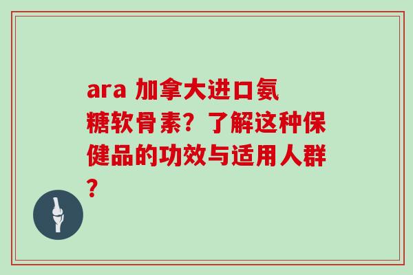 ara 加拿大进口氨糖软骨素?了解这种保健品的功效与适用人群? ara 加拿大进口氨糖软骨素?了解这种保健品的功效与适用人群?