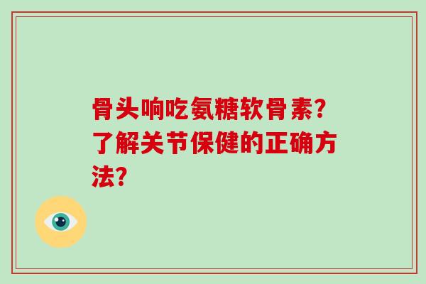 骨头响吃氨糖软骨素?了解关节保健的正确方法? 骨头响吃氨糖软骨素?了解关节保健的正确方法?