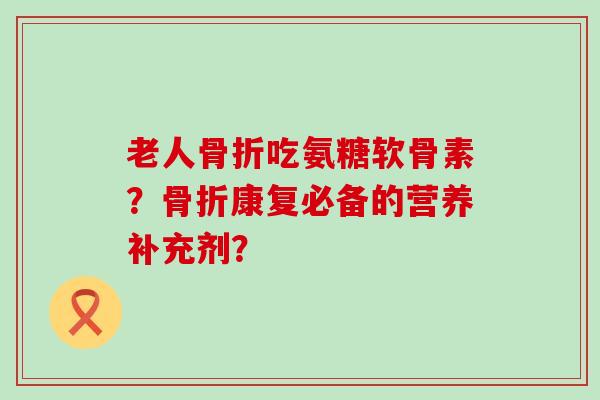老人吃氨糖软骨素?康复必备的营养补充剂? 老人吃氨糖软骨素?康复必备的营养补充剂?