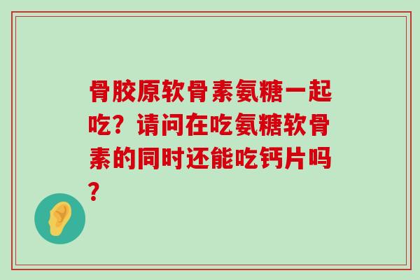 骨胶原软骨素氨糖一起吃？请问在吃氨糖软骨素的同时还能吃钙片吗？