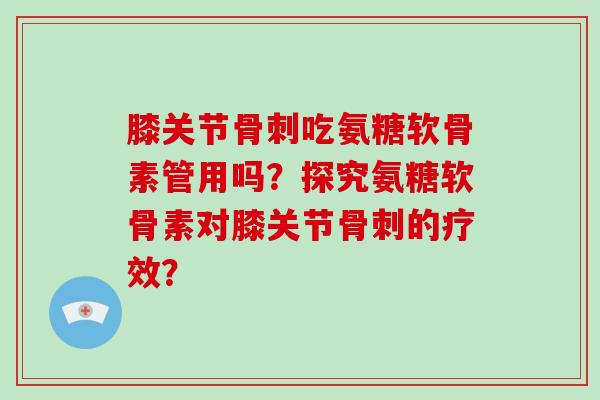 膝关节吃氨糖软骨素管用吗?探究氨糖软骨素对膝关节的疗效? 膝关节吃氨糖软骨素管用吗?探究氨糖软骨素对膝关节的疗效?
