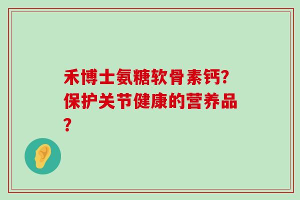 禾博士氨糖软骨素钙?保护关节健康的营养品? 禾博士氨糖软骨素钙?保护关节健康的营养品?