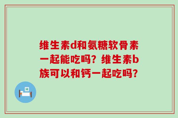 维生素d和氨糖软骨素一起能吃吗？维生素b族可以和钙一起吃吗？