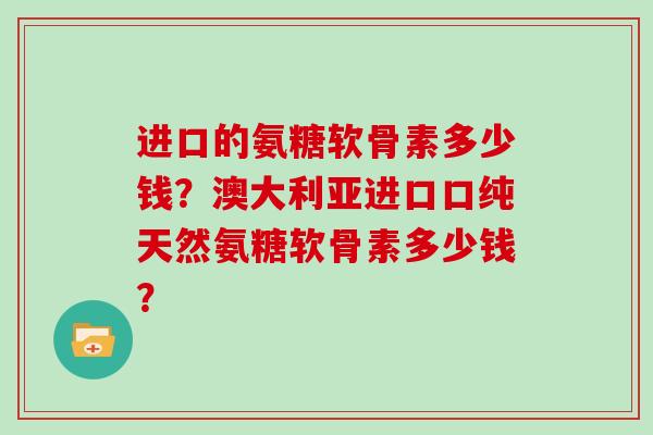 进口的氨糖软骨素多少钱?澳大利亚进口口纯天然氨糖软骨素多少钱? 进口的氨糖软骨素多少钱?澳大利亚进口口纯天然氨糖软骨素多少钱?