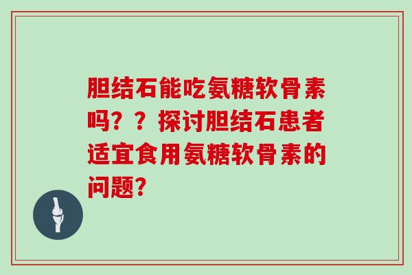 胆结石能吃氨糖软骨素吗??探讨胆结石患者适宜食用氨糖软骨素的问题? 胆结石能吃氨糖软骨素吗??探讨胆结石患者适宜食用氨糖软骨素的问题?