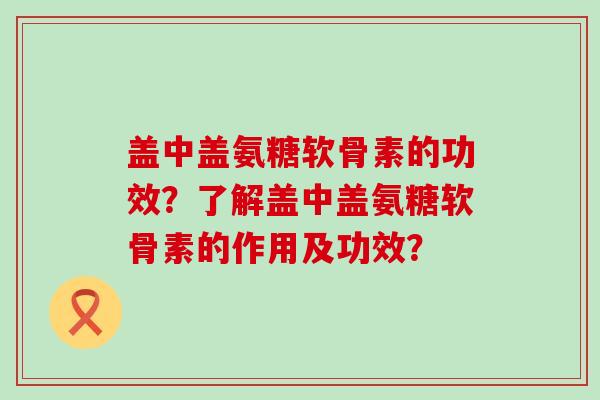 盖中盖氨糖软骨素的功效?了解盖中盖氨糖软骨素的作用及功效? 盖中盖氨糖软骨素的功效?了解盖中盖氨糖软骨素的作用及功效?