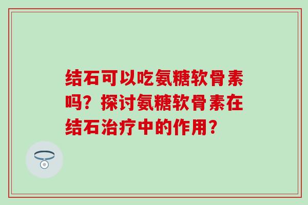 结石可以吃氨糖软骨素吗?探讨氨糖软骨素在结石中的作用? 结石可以吃氨糖软骨素吗?探讨氨糖软骨素在结石中的作用?
