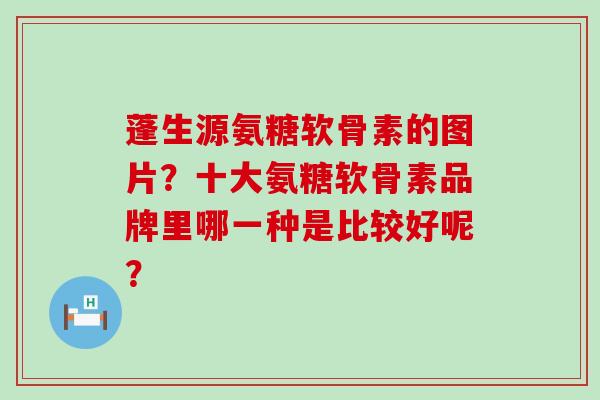蓬生源氨糖软骨素的图片?十大氨糖软骨素品牌里哪一种是比较好呢? 蓬生源氨糖软骨素的图片?十大氨糖软骨素品牌里哪一种是比较好呢?