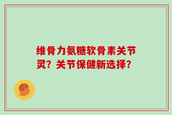 维骨力氨糖软骨素关节灵？关节保健新选择？